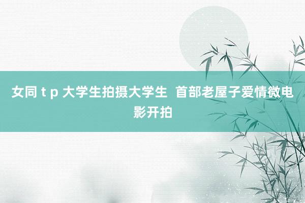 女同 t p 大学生拍摄大学生  首部老屋子爱情微电影开拍