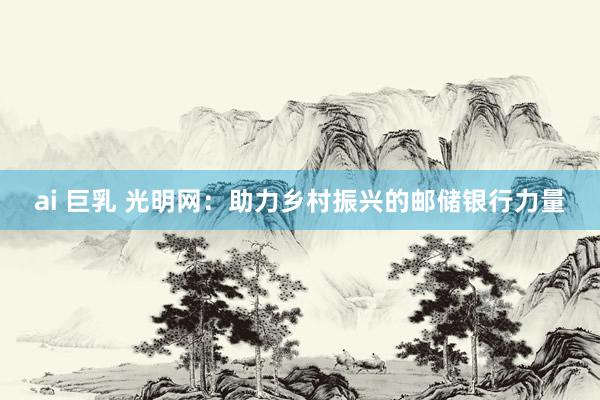 ai 巨乳 光明网：助力乡村振兴的邮储银行力量