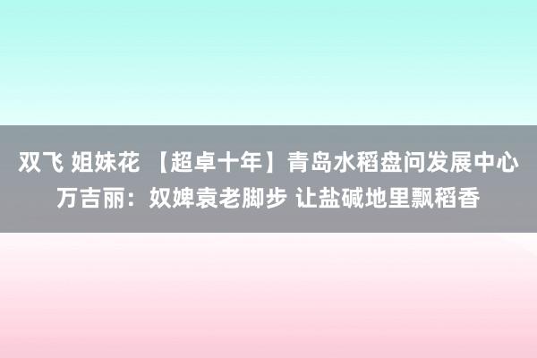 双飞 姐妹花 【超卓十年】青岛水稻盘问发展中心万吉丽：奴婢袁老脚步 让盐碱地里飘稻香