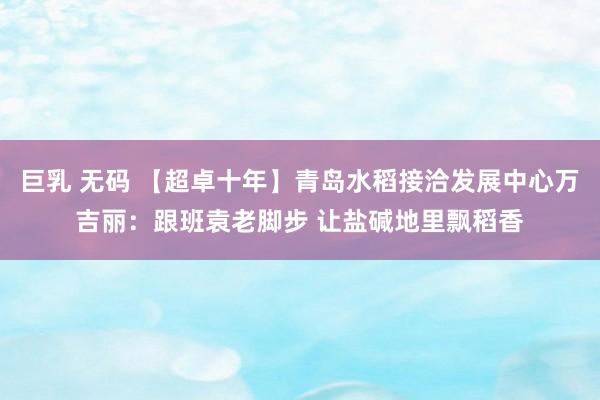 巨乳 无码 【超卓十年】青岛水稻接洽发展中心万吉丽：跟班袁老脚步 让盐碱地里飘稻香
