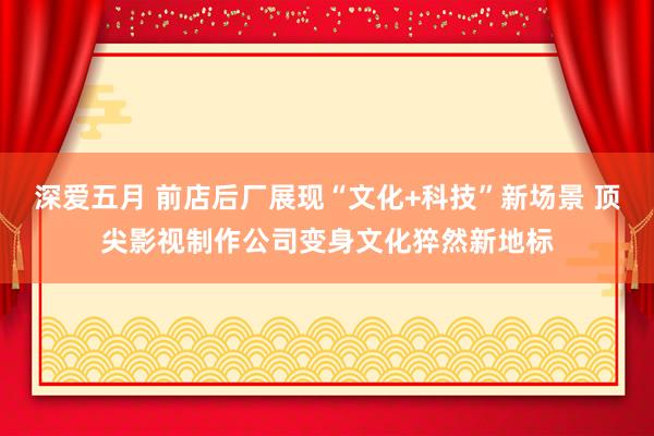 深爱五月 前店后厂展现“文化+科技”新场景 顶尖影视制作公司变身文化猝然新地标