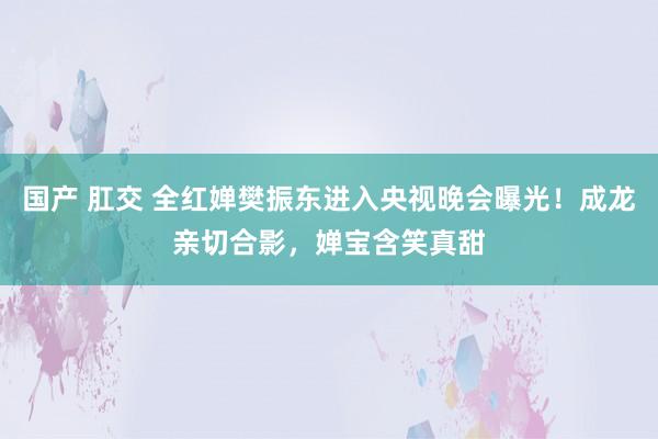 国产 肛交 全红婵樊振东进入央视晚会曝光！成龙亲切合影，婵宝含笑真甜