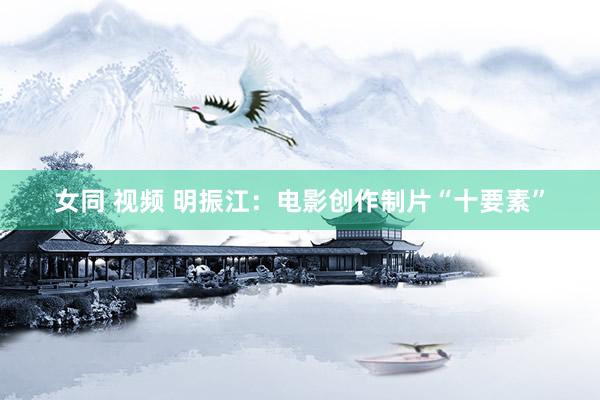 女同 视频 明振江：电影创作制片“十要素”