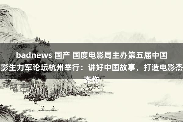 badnews 国产 国度电影局主办第五届中国电影生力军论坛杭州举行：讲好中国故事，打造电影杰作