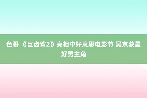 色哥 《巨齿鲨2》亮相中好意思电影节 吴京获最好男主角