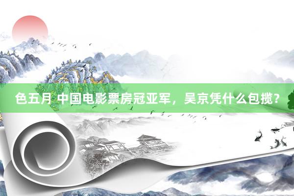 色五月 中国电影票房冠亚军，吴京凭什么包揽？