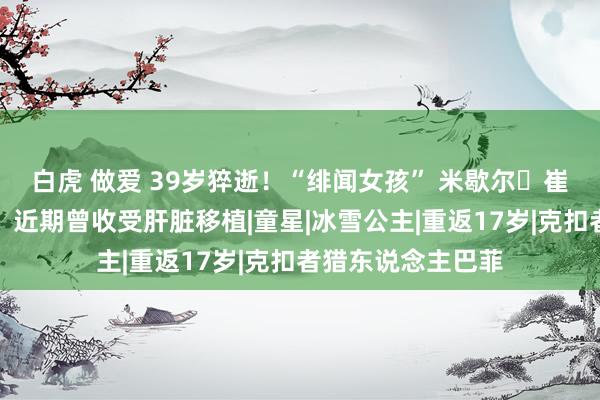 白虎 做爱 39岁猝逝！“绯闻女孩” 米歇尔・崔切伯格家中离世，近期曾收受肝脏移植|童星|冰雪公主|重返17岁|克扣者猎东说念主巴菲