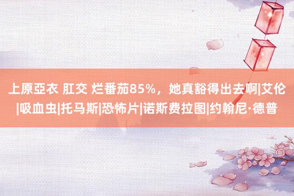 上原亞衣 肛交 烂番茄85%，她真豁得出去啊|艾伦|吸血虫|托马斯|恐怖片|诺斯费拉图|约翰尼·德普