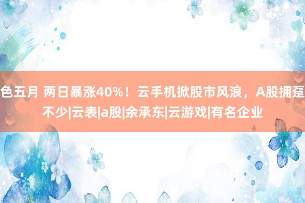 色五月 两日暴涨40%！云手机掀股市风浪，A股拥趸不少|云表|a股|余承东|云游戏|有名企业