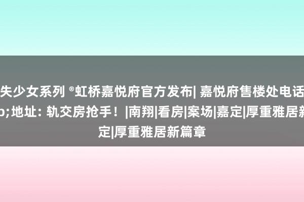 失少女系列 ®虹桥嘉悦府官方发布| 嘉悦府售楼处电话&地址: 轨交房抢手！|南翔|看房|案场|嘉定|厚重雅居新篇章