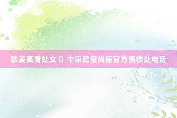 欧美高清处女 ◈中家德玺尚座官方售楼处电话