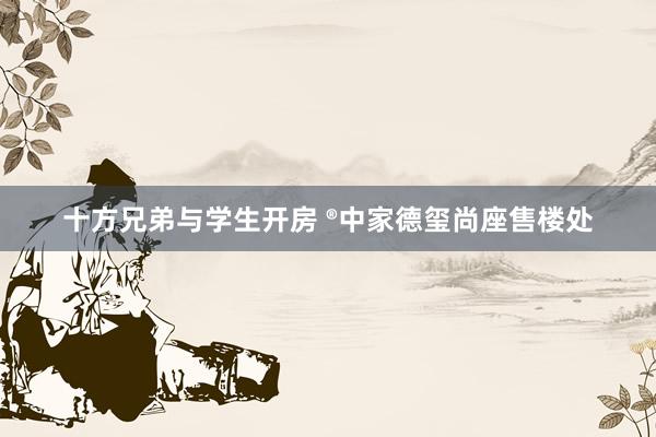 十方兄弟与学生开房 ®中家德玺尚座售楼处