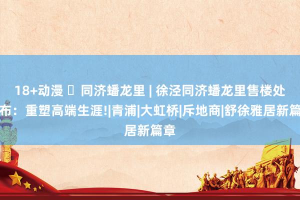 18+动漫 ◈同济蟠龙里 | 徐泾同济蟠龙里售楼处发布：重塑高端生涯!|青浦|大虹桥|斥地商|舒徐雅居新篇章
