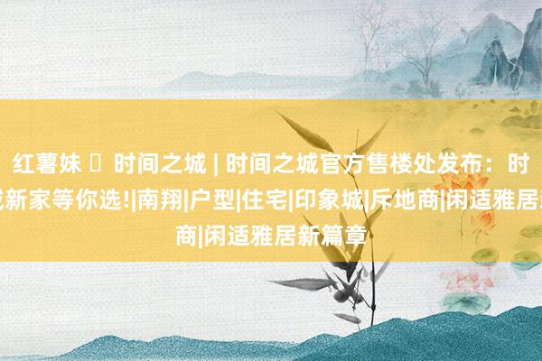红薯妹 ◈时间之城 | 时间之城官方售楼处发布：时间之城新家等你选!|南翔|户型|住宅|印象城|斥地商|闲适雅居新篇章