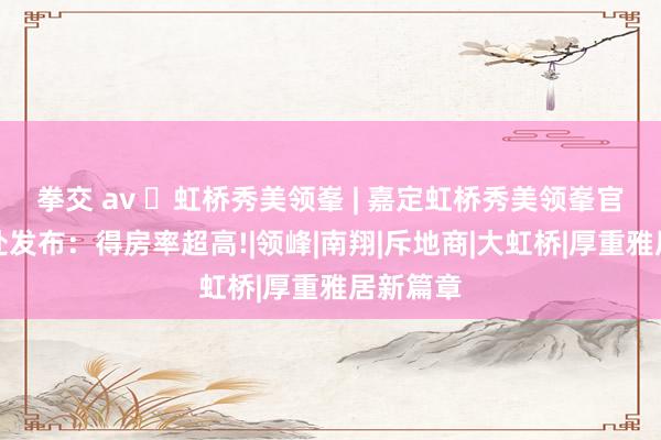 拳交 av ◈虹桥秀美领峯 | 嘉定虹桥秀美领峯官方售楼处发布：得房率超高!|领峰|南翔|斥地商|大虹桥|厚重雅居新篇章