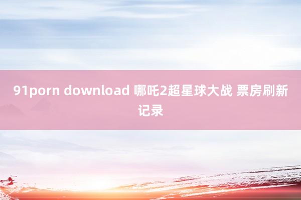 91porn download 哪吒2超星球大战 票房刷新记录