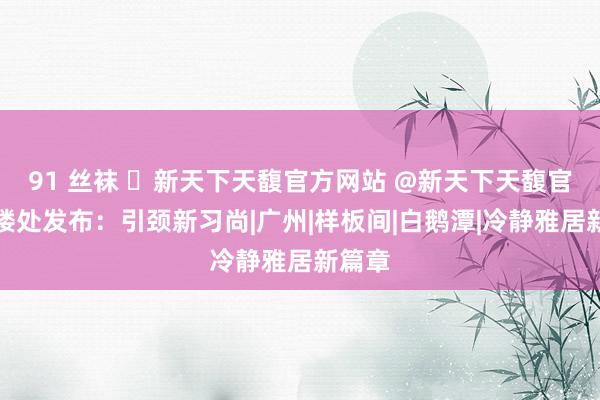 91 丝袜 ◈新天下天馥官方网站 @新天下天馥官方售楼处发布：引颈新习尚|广州|样板间|白鹅潭|冷静雅居新篇章
