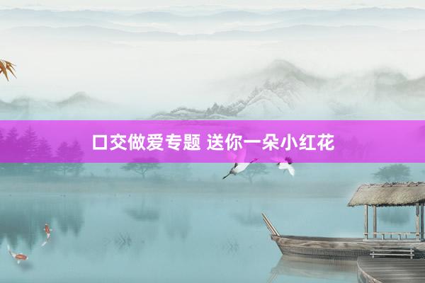 口交做爱专题 送你一朵小红花