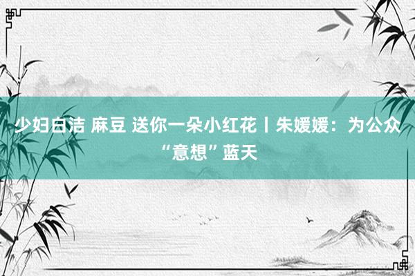 少妇白洁 麻豆 送你一朵小红花丨朱媛媛：为公众“意想”蓝天