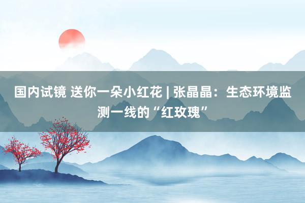 国内试镜 送你一朵小红花 | 张晶晶：生态环境监测一线的“红玫瑰”