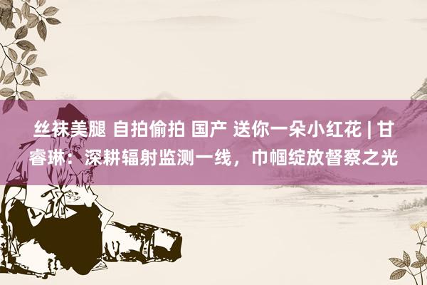 丝袜美腿 自拍偷拍 国产 送你一朵小红花 | 甘睿琳：深耕辐射监测一线，巾帼绽放督察之光