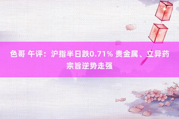 色哥 午评：沪指半日跌0.71% 贵金属、立异药宗旨逆势走强
