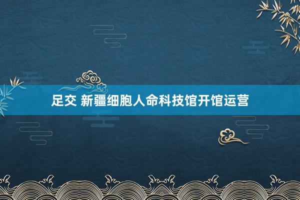 足交 新疆细胞人命科技馆开馆运营