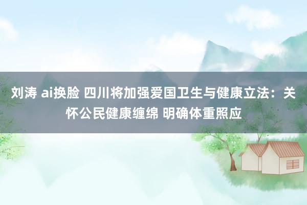 刘涛 ai换脸 四川将加强爱国卫生与健康立法：关怀公民健康缠绵 明确体重照应