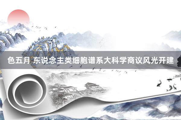 色五月 东说念主类细胞谱系大科学商议风光开建