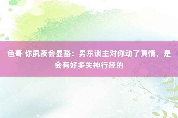 色哥 你夙夜会显豁：男东谈主对你动了真情，是会有好多失神行径的