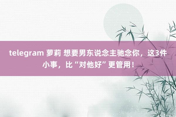 telegram 萝莉 想要男东说念主驰念你，这3件小事，比“对他好”更管用！