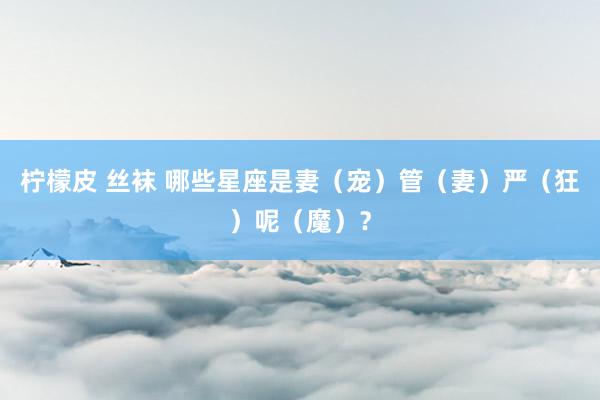 柠檬皮 丝袜 哪些星座是妻（宠）管（妻）严（狂）呢（魔）？