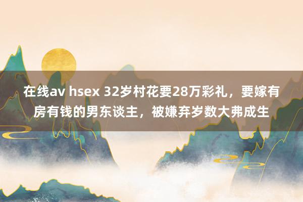 在线av hsex 32岁村花要28万彩礼，要嫁有房有钱的男东谈主，被嫌弃岁数大弗成生