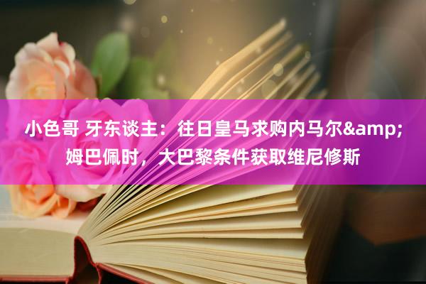 小色哥 牙东谈主：往日皇马求购内马尔&姆巴佩时，大巴黎条件获取维尼修斯