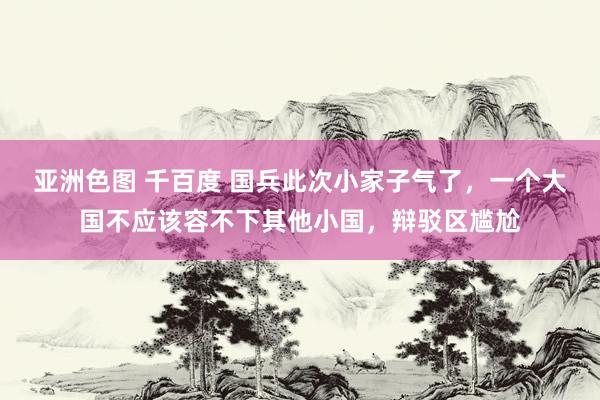 亚洲色图 千百度 国兵此次小家子气了，一个大国不应该容不下其他小国，辩驳区尴尬