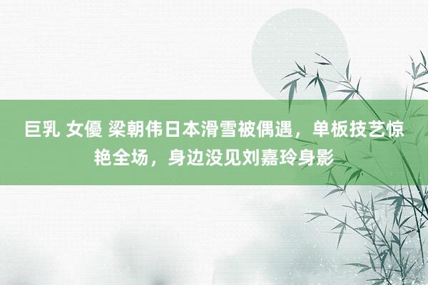 巨乳 女優 梁朝伟日本滑雪被偶遇，单板技艺惊艳全场，身边没见刘嘉玲身影