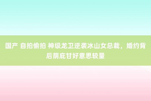 国产 自拍偷拍 神级龙卫逆袭冰山女总裁，婚约背后荫庇甘好意思较量