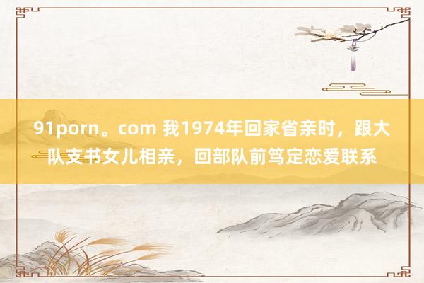 91porn。com 我1974年回家省亲时，跟大队支书女儿相亲，回部队前笃定恋爱联系