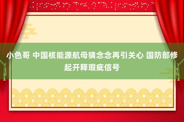 小色哥 中国核能源航母猜念念再引关心 国防部修起开释瑕疵信号