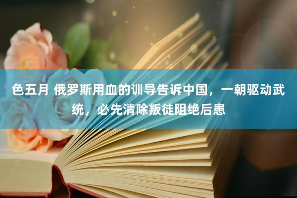 色五月 俄罗斯用血的训导告诉中国，一朝驱动武统，必先清除叛徒阻绝后患