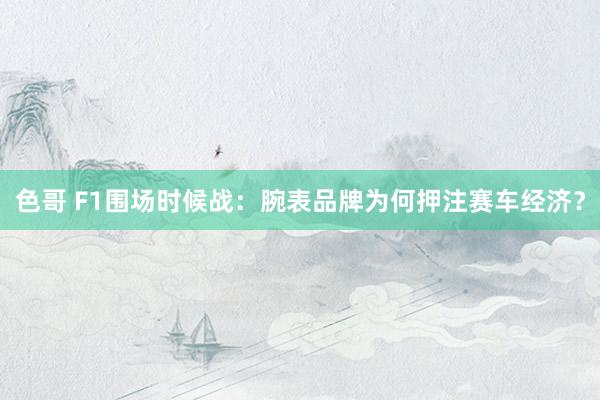 色哥 F1围场时候战：腕表品牌为何押注赛车经济？