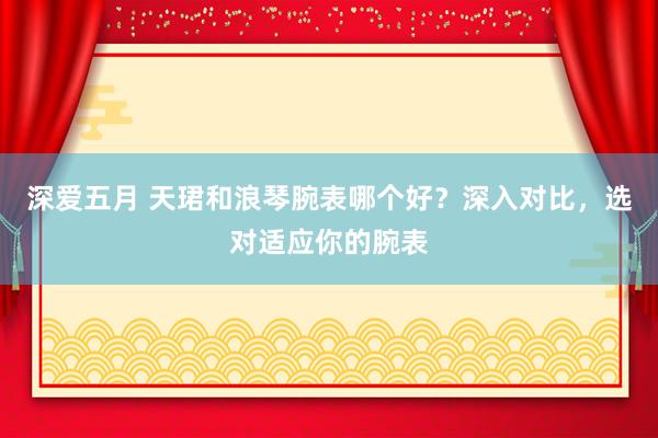 深爱五月 天珺和浪琴腕表哪个好？深入对比，选对适应你的腕表