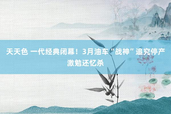 天天色 一代经典闭幕！3月油车“战神”追究停产激勉还忆杀