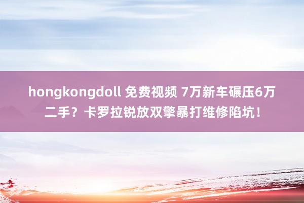 hongkongdoll 免费视频 7万新车碾压6万二手？卡罗拉锐放双擎暴打维修陷坑！