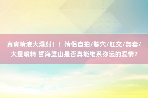真實精液大爆射！！情侶自拍/雙穴/肛交/無套/大量噴精 誓海盟山是否真能维系弥远的爱情？