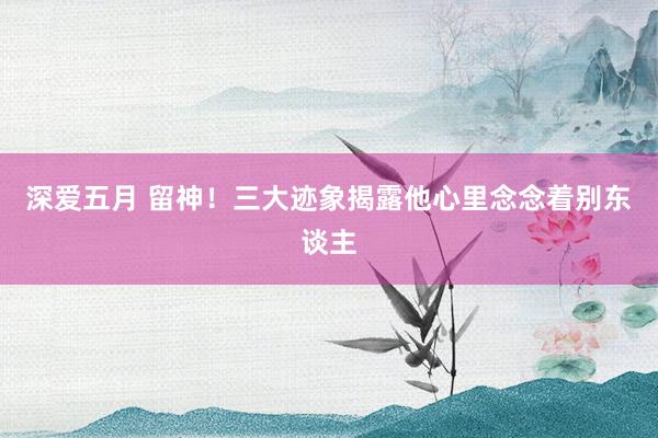 深爱五月 留神！三大迹象揭露他心里念念着别东谈主