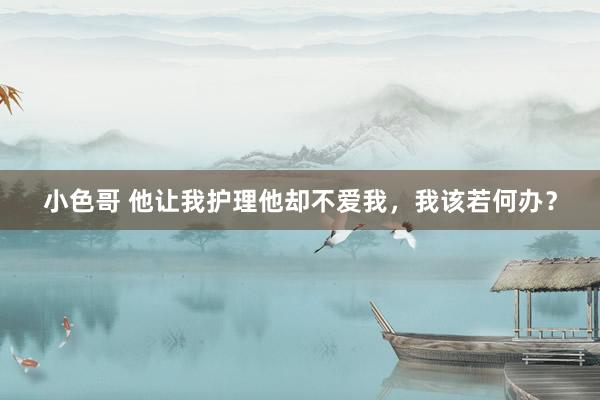 小色哥 他让我护理他却不爱我，我该若何办？