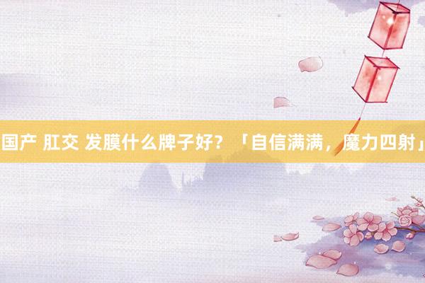 国产 肛交 发膜什么牌子好？「自信满满，魔力四射」