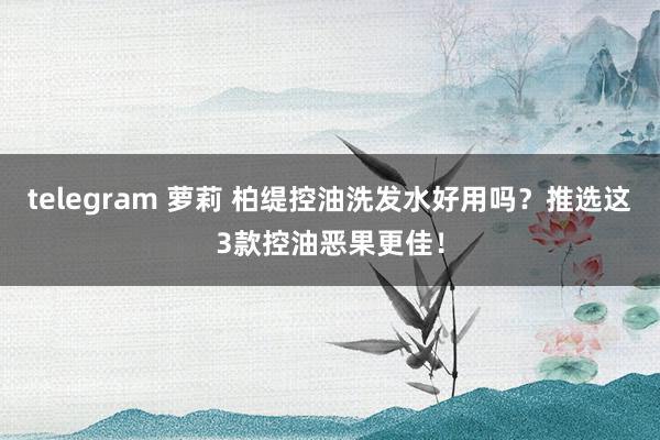 telegram 萝莉 柏缇控油洗发水好用吗？推选这3款控油恶果更佳！