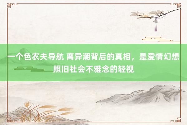 一个色农夫导航 离异潮背后的真相，是爱情幻想照旧社会不雅念的轻视